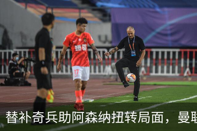 替补奇兵助阿森纳扭转局面，曼联苦战五轮未尝胜绩